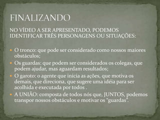 NO VÍDEO A SER APRESENTADO, PODEMOS
IDENTIFICAR TRÊS PERSONAGENS OU SITUAÇÕES:
 O tronco: que pode ser considerado como nossos maiores
obstáculos;
 Os guardas: que podem ser considerados os colegas, que
podem ajudar, mas aguardam resultados;
 O garoto: o agente que inicia as ações, que motiva os
demais, que direciona, que sugere uma idéia para ser
acolhida e executada por todos .
 A UNIÃO: composta de todos nós que, JUNTOS, podemos
transpor nossos obstáculos e motivar os “guardas”.
 