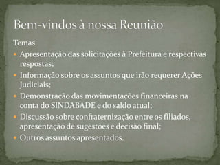 Temas
 Apresentação das solicitações à Prefeitura e respectivas
respostas;
 Informação sobre os assuntos que irão requerer Ações
Judiciais;
 Demonstração das movimentações financeiras na
conta do SINDABADE e do saldo atual;
 Discussão sobre confraternização entre os filiados,
apresentação de sugestões e decisão final;
 Outros assuntos apresentados.
 