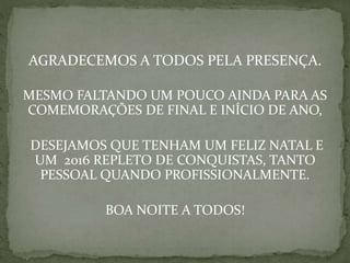 AGRADECEMOS A TODOS PELA PRESENÇA.
MESMO FALTANDO UM POUCO AINDA PARA AS
COMEMORAÇÕES DE FINAL E INÍCIO DE ANO,
DESEJAMOS QUE TENHAM UM FELIZ NATAL E
UM 2016 REPLETO DE CONQUISTAS, TANTO
PESSOAL QUANDO PROFISSIONALMENTE.
BOA NOITE A TODOS!
 