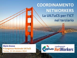 Mario 
Grasso 
X 
Congresso 
Nazionale 
UILTuCS 
Torino, 
15-­‐18 
o,obre 
2014 
COORDINAMENTO 
NETWORKERS 
La 
UILTuCS 
per 
l’ICT 
nel 
terziario 
 
