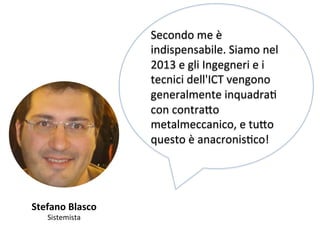 Stefano 
Blasco 
Sistemista 
Secondo 
me 
è 
indispensabile. 
Siamo 
nel 
2013 
e 
gli 
Ingegneri 
e 
i 
tecnici 
dell'ICT 
vengono 
generalmente 
inquadraK 
con 
contra,o 
metalmeccanico, 
e 
tu,o 
questo 
è 
anacronisKco! 
 