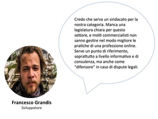 Francesco 
Grandis 
Sviluppatore 
Credo 
che 
serva 
un 
sindacato 
per 
la 
nostra 
categoria. 
Manca 
una 
legislatura 
chiara 
per 
questo 
se,ore, 
e 
molK 
commercialisK 
non 
sanno 
gesKre 
nel 
modo 
migliore 
le 
praKche 
di 
una 
professione 
online. 
Serve 
un 
punto 
di 
riferimento, 
sopra,u,o 
a 
livello 
informaKvo 
e 
di 
consulenza, 
ma 
anche 
come 
“difensore” 
in 
caso 
di 
dispute 
legali. 
 