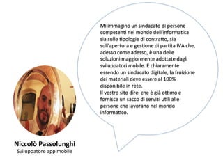 Niccolò 
Passolunghi 
Sviluppatore 
app 
mobile 
Mi 
immagino 
un 
sindacato 
di 
persone 
competenK 
nel 
mondo 
dell'informaKca 
sia 
sulle 
Kpologie 
di 
contra,o, 
sia 
sull'apertura 
e 
gesKone 
di 
parKta 
IVA 
che, 
adesso 
come 
adesso, 
è 
una 
delle 
soluzioni 
maggiormente 
ado,ate 
dagli 
sviluppatori 
mobile. 
E 
chiaramente 
essendo 
un 
sindacato 
digitale, 
la 
fruizione 
dei 
materiali 
deve 
essere 
al 
100% 
disponibile 
in 
rete. 
Il 
vostro 
sito 
direi 
che 
è 
già 
o[mo 
e 
fornisce 
un 
sacco 
di 
servizi 
uKli 
alle 
persone 
che 
lavorano 
nel 
mondo 
informaKco. 
 
