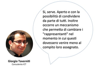 Giorgio 
TaverniV 
Consulente 
ICT 
Si, 
serve. 
Aperto 
e 
con 
la 
possibilità 
di 
condividere 
da 
parte 
di 
tu[. 
Inoltre 
occorre 
un 
meccanismo 
che 
perme,a 
di 
cambiare 
i 
"rappresentanK" 
nel 
momento 
in 
cui 
quesK 
dovessero 
venire 
meno 
al 
compito 
loro 
assegnato. 
 