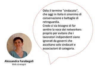 Alessandra 
Farabegoli 
Web 
strategist 
Odio 
il 
termine 
"sindacato", 
che 
oggi 
in 
Italia 
è 
sinonimo 
di 
conservazione 
e 
ba,aglie 
di 
retroguardia. 
Credo 
ci 
sia 
bisogno 
di 
far 
senKre 
la 
voce 
dei 
networkers 
proprio 
per 
evitare 
che 
i 
lavoratori 
indipendenK 
siano 
ignoraK 
da 
governi 
che 
ascoltano 
solo 
sindacaK 
e 
associazioni 
di 
categoria. 
 