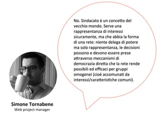Simone 
Tornabene 
Web 
project 
manager 
No. 
Sindacato 
è 
un 
conce,o 
del 
vecchio 
mondo. 
Serve 
una 
rappresentanza 
di 
interessi 
sicuramente, 
ma 
che 
abbia 
la 
forma 
di 
una 
rete: 
niente 
delega 
di 
potere 
ma 
solo 
rappresentanza, 
le 
decisioni 
possono 
e 
devono 
essere 
prese 
a,raverso 
meccanismi 
di 
democrazia 
dire,a 
che 
la 
rete 
rende 
possibili 
ed 
efficaci 
per 
gruppi 
omogenei 
(cioè 
accomunaK 
da 
interessi/cara,erisKche 
comuni). 
 