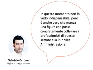 Gabriele 
Carboni 
Digital 
strategic 
planner 
In 
questo 
momento 
non 
lo 
vedo 
indispensabile, 
però 
è 
anche 
vero 
che 
manca 
una 
figura 
che 
possa 
concretamente 
collegare 
i 
professionisK 
di 
questo 
se,ore 
e 
la 
Pubblica 
Amministrazione. 
 