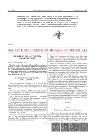 — 73 —
GAZZETTA UFFICIALE DELLA REPUBBLICA ITALIANA Serie generale - n. 27929-11-2012
12A12433
DECRETI, DELIBERE E ORDINANZE MINISTERIALI
MINISTERO DELL’ECONOMIA
E DELLE FINANZE
DECRETO 12 novembre 2012.
Modalità per il trasferimento delle attività di riscossione,
spontanea o coattiva, dell’importo del prelievo supplemen-
tare dovuto dai produttori di latte, dal gruppo Equitalia ad
enti e organismi pubblici muniti di risorse umane e stru-
mentali, ai sensi dell’articolo 39, comma 13, del decreto-leg-
ge 6 luglio 2011, n. 98, convertito, con modiﬁcazioni, dalla
legge 15 luglio 2011, n. 111.
IL MINISTRO DELL’ECONOMIA
E DELLE FINANZE
Visto il regio decreto 14 aprile 1910, n. 639, recante
approvazione del testo unico delle disposizioni di legge
relative alla riscossione delle entrate patrimoniali dello
Stato;
Visto l’art. 19 del decreto del Presidente della Repub-
blica 29 settembre 1973, n. 602 recante disposizioni rela-
tive alla dilazione di pagamento;
Visto l’art. 53 del decreto legislativo 15 dicembre
1997, n. 446, recante l’albo per l’accertamento e riscos-
sione delle entrate degli enti locali;
Visto il decreto del Ministro delle ﬁnanze 11 settembre
2000, n. 289, recante il regolamento relativo all’albo dei
soggetti abilitati ad effettuare attività di liquidazione e di
accertamento dei tributi e quelle di riscossione dei tributi
e di altre entrate delle Province e dei Comuni, da emanar-
si ai sensi dell’art. 53, comma 1, del decreto legislativo
15 dicembre 1997, n. 446.
Visto l’art. 3, comma 7, del decreto legge 30 settembre
2005, n. 203, convertito con modiﬁcazioni, dalla legge
2 dicembre 2005, n. 248, recante disposizioni in materia
di servizio nazionale della riscossione;
Visto l’art. 8-quinquies del decreto legge 10 febbra-
io 2009, n. 5, convertito, con modiﬁcazioni, dalla legge
9 aprile 2009, n. 33, il quale disciplina la rateizzazione in
materia di debiti relativi alle quote latte;
Visto, in particolare il comma 10 del predetto artico-
lo 8-quinquies il quale indica AGEA quale organismo de-
putato alla riscossione coattiva, con la procedura di cui
al regio decreto 14 aprile 1910, n. 639, delle somme do-
vute dai produttori debitori che non presentano istanza di
rateizzazione o decadano dal beneﬁcio della dilazione o
interrompono il pagamento di una sola rata;
Visto l’articolo 39, comma 13, del decreto legge 6 lu-
glio 2011, n. 98, convertito, con modiﬁcazioni, dalla leg-
ge 15 luglio 2011, n. 111, il quale prevede che con decreto
del Ministro dell’economia e delle ﬁnanze devono essere
stabilite le modalità di trasferimento delle attività di ri-
scossione di entrate erariali diverse da quelle tributarie e
per contributi previdenziali e assistenziali obbligatori, da
Equitalia S.p.a. ad enti e organismi pubblici;
Ritenuto di dover dare applicazione al predetto art. 39,
comma 13, del decreto legge n. 98/2011 e trasferire, quin-
di, le attività di riscossione spontanea e coattiva dell’im-
porto del prelievo supplementare dovuto dai produttori di
latte, da Equitalia S.p.a. e dalle sue partecipate all’Agen-
zia per le erogazioni in agricoltura;
Decreta:
Art. 1.
Trasferimento delle attività di riscossione
1. Le attività di riscossione coattiva dell’importo del
prelievo supplementare dovuto dai produttori di lat-
te sono trasferite dalla società Equitalia S.p.a., nonché
dalle società per azioni dalla stessa partecipate ai sen-
si dell’art. 3, comma 7, del decreto-legge 30 settembre
 