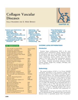 Collagen Vascular
 Diseases
 CALLA HOLMGREN         AND   D. WARE BRANCH
                                                                                               CHAPTER 42

Systemic Lupus Erythematosus 1080       Epidemiology 1088                       Clinical Manifestations and
  Introduction 1080                     Pathophysiology 1088                      Laboratory Findings 1093
  Epidemiology 1080                     Diagnosis 1089                          Pregnancy and Rheumatoid
  Clinical Manifestations 1081          Pregnancy in Women                        Arthritis 1094
  Systemic Lupus Erythematosus and        with Antiphospholipid               Systemic Sclerosis 1096
    Pregnancy 1082                        Syndrome 1090                         Introduction 1096
  Treatment of Systemic Lupus           Management 1090                         Pathogenesis 1096
    Erythematosus in Pregnancy 1087   Rheumatoid Arthritis 1092                 Clinical Manifestations and
Antiphospholipid Syndrome 1088          Introduction 1092                         Diagnosis 1096
  Introduction 1088                     Pathophysiology 1092                    Pregnancy 1097


 KEY ABBREVIATIONS                                        SYSTEMIC LUPUS ERYTHEMATOSUS

  Anti-double-stranded DNA            Anti-ds DNA         Introduction
  Antinuclear antibodies              ANA
  Antiphospholipid antibodies         aPL                    Systemic lupus erythematosus (SLE) is the most
  Antiphospholipid syndrome           APS                 common serious autoimmune disease affecting women
  Congenital complete heart block     CCHB                of reproductive age. It is an idiopathic chronic inﬂam-
  Diffuse proliferative               DPGN                matory disease that affects skin, joints, kidneys, lungs,
    glumerulonephritis                                    serous membranes, nervous system, liver, and other
  Food and Drug Administration        FDA                 organs of the body. Like other autoimmune diseases,
  Gestational hypertension            GH                  its course is characterized by periods of remission
  Human leukocyte antigen             HLA                 and relapse. Frequent presenting symptoms include
  Interleukin-1                       IL-1                extreme fatigue, weight loss, myalgia, arthralgia, and
  Intrauterine growth restriction     IUGR                fever (Table 42-1).
  Intravenous immune globulin         IVIG
  Juvenile rheumatoid arthritis       JRA
  Lupus anticoagulant                 LA                  Epidemiology
  Lupus nephritis                     LN
  Mycophenolate mofentil              MMF                   The annual incidence of SLE is 5 to 10 per 100,000
  Neonatal lupus erythematosus        NLE                 individuals, depending on the population studied. The
  Non-steroidal anti-inﬂammatory      NSAIDs              overall prevalence is 1 in 2,500 to 1 in 6,500. The inci-
    drugs                                                 dence and prevalence vary among populations; SLE is
  Nuclear ribonucleoprotein           nRNP                approximately two to four times more frequent in blacks
  Preterm birth                       PTB                 and Hispanics.1 The disease is at least ﬁve to 10 times
  Preterm premature rupture of        PPROM               more common among adult women than adult men,2
    the membranes                                         and the prevalence in women is 1 in 245 (black women)
  Recurrent pregnancy loss            RPL                 to 1 in 2,400. The lifetime risk of developing SLE for a
  Rheumatoid arthritis                RA                  white woman is one in 700.1 The peak age of onset is
  Rheumatoid factor                   RF                  between 15 and 25 years, and the mean age of time of
  Single-stranded DNA                 ssDNA               diagnosis is 30 years. Although pediatric SLE occurs,
  Systemic lupus erythematosus        SLE                 most cases of SLE are associated with adolescence or
  Systemic sclerosis                  SSc                 young adulthood.
  Transforming growth factor-β        TGF-β                 Approximately 10 percent of patients with SLE also
  Tumor necrosis factor-α             TNF-α               have an affected relative.3 In addition to this, concordance
                                                          between twins is reportedly greater than 50 percent.4

1080
 