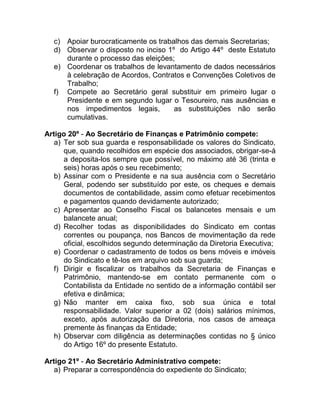 c) Apoiar burocraticamente os trabalhos das demais Secretarias;
  d) Observar o disposto no inciso 1º do Artigo 44º deste Estatuto
     durante o processo das eleições;
  e) Coordenar os trabalhos de levantamento de dados necessários
     à celebração de Acordos, Contratos e Convenções Coletivos de
     Trabalho;
  f) Compete ao Secretário geral substituir em primeiro lugar o
     Presidente e em segundo lugar o Tesoureiro, nas ausências e
     nos impedimentos legais,        as substituições não serão
     cumulativas.

Artigo 20º - Ao Secretário de Finanças e Patrimônio compete:
   a) Ter sob sua guarda e responsabilidade os valores do Sindicato,
      que, quando recolhidos em espécie dos associados, obrigar-se-á
      a deposita-los sempre que possível, no máximo até 36 (trinta e
      seis) horas após o seu recebimento;
   b) Assinar com o Presidente e na sua ausência com o Secretário
      Geral, podendo ser substituído por este, os cheques e demais
      documentos de contabilidade, assim como efetuar recebimentos
      e pagamentos quando devidamente autorizado;
   c) Apresentar ao Conselho Fiscal os balancetes mensais e um
      balancete anual;
   d) Recolher todas as disponibilidades do Sindicato em contas
      correntes ou poupança, nos Bancos de movimentação da rede
      oficial, escolhidos segundo determinação da Diretoria Executiva;
   e) Coordenar o cadastramento de todos os bens móveis e imóveis
      do Sindicato e tê-los em arquivo sob sua guarda;
   f) Dirigir e fiscalizar os trabalhos da Secretaria de Finanças e
      Patrimônio, mantendo-se em contato permanente com o
      Contabilista da Entidade no sentido de a informação contábil ser
      efetiva e dinâmica;
   g) Não manter em caixa fixo, sob sua única e total
      responsabilidade. Valor superior a 02 (dois) salários mínimos,
      exceto, após autorização da Diretoria, nos casos de ameaça
      premente às finanças da Entidade;
   h) Observar com diligência as determinações contidas no § único
      do Artigo 16º do presente Estatuto.

Artigo 21º - Ao Secretário Administrativo compete:
   a) Preparar a correspondência do expediente do Sindicato;
 