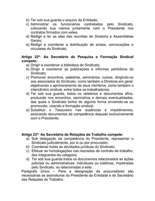 b) Ter sob sua guarda o arquivo da Entidade;
  c) Administrar os funcionários contratados pelo Sindicato,
     colocando sua rubrica juntamente com o Presidente nos
     contratos firmados com estes;
  d) Redigir e ler as atas das reuniões de Diretoria e Assembléias
     Gerais;
  e) Redigir e coordenar a distribuição de avisos, convocações e
     circulares do Sindicato.

Artigo 22º- Ao Secretário de Pesquisa e Formação Sindical
compete:
   a) Dirigir e coordenar a biblioteca do Sindicato;
   b) Dirigir e coordenar as publicações e informes periódicos do
      Sindicato;
   c) Promover encontros, palestras, seminários, cursos, dirigindo-os
      aos associados do Sindicato, como também a Diretoria em geral,
      objetivando o aprimoramento de seus membros, como também o
      intercâmbio sindical, entre todos os trabalhadores;
   d) Ter sob sua guarda, todos os relatórios e documentos afins,
      produzido nos encontros, seminários e demais eventualidades,
      das quais o Sindicato tenha de alguma forma envolvido-se ou
      promovido, visando a formação sindical.
   e) Substituir o Tesoureiro nas ausências e impedimentos,
      assinando documentos de competência daquele exclusivamente
      com o Presidente.



Artigo 23º- Ao Secretário de Relações do Trabalho compete:
   a) Sob delegação da competência do Presidente, representar o
      Sindicato judicialmente, por si ou por procurador;
   b) Coordenar todas as atividades jurídicas do Sindicato;
   c) Efetuar as homologações nas rescisões de contrato de trabalho,
      dos integrantes da categoria;
   d) Ter sob sua guarda todos os documentos relacionados as ações
      judiciais ou administrativas, individuais ou coletivas, impetradas
      pelo Sindicato, ou relacionadas a este.
Parágrafo Único – Para a designação de procuradores são
necessárias as assinaturas do Presidente da Entidade e do Secretário
das Relações do Trabalho.
 