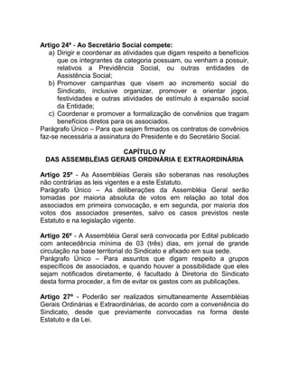 Artigo 24º - Ao Secretário Social compete:
   a) Dirigir e coordenar as atividades que digam respeito a benefícios
      que os integrantes da categoria possuam, ou venham a possuir,
      relativos a Previdência Social, ou outras entidades de
      Assistência Social;
   b) Promover campanhas que visem ao incremento social do
      Sindicato, inclusive organizar, promover e orientar jogos,
      festividades e outras atividades de estímulo à expansão social
      da Entidade;
   c) Coordenar e promover a formalização de convênios que tragam
      benefícios diretos para os associados.
Parágrafo Único – Para que sejam firmados os contratos de convênios
faz-se necessária a assinatura do Presidente e do Secretário Social.

                    CAPÍTULO IV
 DAS ASSEMBLÉIAS GERAIS ORDINÁRIA E EXTRAORDINÁRIA

Artigo 25º - As Assembléias Gerais são soberanas nas resoluções
não contrárias as leis vigentes e a este Estatuto.
Parágrafo Único – As deliberações da Assembléia Geral serão
tomadas por maioria absoluta de votos em relação ao total dos
associados em primeira convocação, e em segunda, por maioria dos
votos dos associados presentes, salvo os casos previstos neste
Estatuto e na legislação vigente.

Artigo 26º - A Assembléia Geral será convocada por Edital publicado
com antecedência mínima de 03 (três) dias, em jornal de grande
circulação na base territorial do Sindicato e afixado em sua sede.
Parágrafo Único – Para assuntos que digam respeito a grupos
específicos de associados, e quando houver a possibilidade que eles
sejam notificados diretamente, é facultado à Diretoria do Sindicato
desta forma proceder, a fim de evitar os gastos com as publicações.

Artigo 27º - Poderão ser realizados simultaneamente Assembléias
Gerais Ordinárias e Extraordinárias, de acordo com a conveniência do
Sindicato, desde que previamente convocadas na forma deste
Estatuto e da Lei.
 