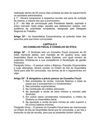 realização dentro de 05 (cinco) dias contados da data de requerimento
na secretaria administrativa.
§ 1º - Deverá comparecer à respectiva reunião sob pena de nulidade
da mesma, a maioria dos que a promoveram;
§ 2º - Na falta de convocação pelo Presidente falarão, expirado o
prazo marcado neste artigo, aqueles que deliberarem realizar, com
audiência de autoridade competente, designada pelo Delegado
Regional do Trabalho.

Artigo 33º - As Assembléias Extraordinárias só poderão tratar dos
assuntos para que forem convocadas.

                       CAPÍTULO V
         DO CONSELHO FISCAL E CONSELHO DE ÉTICA

Artigo 34º - O Sindicato terá um Conselho Fiscal composto de 03
(três) membros eleitos, com mandato de 04 (quatro) anos, pela
Assembléia Geral na forma deste Estatuto, com igual número de
suplentes, limitando-se a sua competência à fiscalização da gestão
financeira.
Parágrafo Único – O parecer sobre o Balanço, Previsão Orçamentária
e suas alterações, deverá constar na Ordem do Dia da Assembléia
Geral para este fim convocada, nos termos da lei e regulamentos em
vigor.

Artigo 35º - É obrigatório o prévio parecer do Conselho Fiscal:
          1. Nas prestações de contas, incluindo Balanço e todas as
             peças que o acompanham e o fundamentam;
          2. Nas previsões orçamentárias;
          3. Na constituição de créditos adicionais;
          4. Na aquisição e venda de bens imóveis e veículos pelo
             Sindicato;
          5. Em outros casos considerados necessários, a critério da
             Diretoria ou Assembléia Geral;
          6. Na aquisição e venda de bens móveis de valor superior a
             05 (cinco) salários mínimos.
Parágrafo Único – O parecer do Conselho Fiscal deve ser mencionado
na Ordem do Dia da Assembléia Geral que for convocada, e ser lido e
transcrito na ata de reunião, para que os presentes tomem ciência.
 