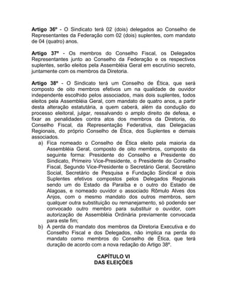 Artigo 36º - O Sindicato terá 02 (dois) delegados ao Conselho de
Representantes da Federação com 02 (dois) suplentes, com mandato
de 04 (quatro) anos.

Artigo 37º - Os membros do Conselho Fiscal, os Delegados
Representantes junto ao Conselho da Federação e os respectivos
suplentes, serão eleitos pela Assembléia Geral em escrutínio secreto,
juntamente com os membros da Diretoria.

Artigo 38º - O Sindicato terá um Conselho de Ética, que será
composto de oito membros efetivos um na qualidade de ouvidor
independente escolhido pelos associados, mais dois suplentes, todos
eleitos pela Assembléia Geral, com mandato de quatro anos, a partir
desta alteração estatutária, a quem caberá, além da condução do
processo eleitoral, julgar, ressalvando o amplo direito de defesa, e
fixar as penalidades contra atos dos membros da Diretoria, do
Conselho Fiscal, da Representação Federativa, das Delegacias
Regionais, do próprio Conselho de Ética, dos Suplentes e demais
associados.
    a) Fica nomeado o Conselho de Ética eleito pela maioria da
       Assembléia Geral, composto de oito membros, composto da
       seguinte forma: Presidente do Conselho e Presidente do
       Sindicato, Primeiro Vice-Presidente, o Presidente do Conselho
       Fiscal, Segundo Vice-Presidente o Secretário Geral, Secretário
       Social, Secretário de Pesquisa e Fundação Sindical e dois
       Suplentes efetivos compostos pelos Delegados Regionais
       sendo um do Estado da Paraíba e o outro do Estado de
       Alagoas, e nomeado ouvidor o associado Rômulo Alves dos
       Anjos, com o mesmo mandato dos outros membros, sem
       qualquer outra substituição ou remanejamento, só podendo ser
       convocado outro membro para substituir o ouvidor, com
       autorização de Assembléia Ordinária previamente convocada
       para este fim;
    b) A perda do mandato dos membros da Diretoria Executiva e do
       Conselho Fiscal e dos Delegados, não implica na perda do
       mandato como membros do Conselho de Ética, que terá
       duração de acordo com a nova redação do Artigo 38º.

                           CAPÍTULO VI
                          DAS ELEIÇÕES
 