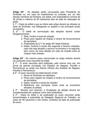 Artigo 42º - As eleições serão convocadas pelo Presidente do
Sindicato ou, em caso de impedimento ou omissão, por um dos
demais membros da Diretoria, por edital, com antecedência mínima de
30 (trinta) e máxima de 60 (sessenta) dias da data de realização do
pleito.
§ 1º - Cópia do edital a que se refere este artigo deverá ser afixada na
sede do Sindicato, nas Delegacias ou seções e nos principais locais
de trabalho;
§ 2º - O edital de convocação das eleições deverá conter
obrigatoriamente:
          1. Data, horário e local da votação;
          2. Prazo para registro de chapas e horário de funcionamento
             da secretaria;
          3. Publicidade do § 1º do artigo 44º deste Estatuto;
          4. Datas, horários e locais das segunda e terceira votações,
             caso não seja atingido o quorum na primeira e na segunda,
             bem como, da nova eleição em caso de empate entre as
             chapas mais votadas.

Artigo 43º - No mesmo prazo mencionado no artigo anterior deverá
ser publicado aviso resumido do edital.
§ 1º - O aviso resumido será publicado, pelo menos uma vez, em
jornal de grande circulação nos Estados de Alagoas, Paraíba e
Pernambuco ou ainda nos Diários Oficiais dos Estados de Alagoas,
Paraíba e Pernambuco;
§ 2º - O aviso resumido do edital deverá conter:
         1. Nome do Sindicato em destaque;
         2. Prazo para registro de chapas e horário de funcionamento
            da secretaria;
         3. Datas, horários e locais de votação;
         4. Referência aos principais locais onde se encontram
            afixados os editais;
§ 3º - Sempre que possível, a divulgação da eleição deverá ser
complementada por qualquer outro meio publicitário;
§ 4º - Cópia do edital e da publicação do aviso resumido serão
encaminhados à autoridade do Delegado Regional do Trabalho, no
prazo de 48 (quarenta e oito horas), contados da data da publicação
do aviso.
 