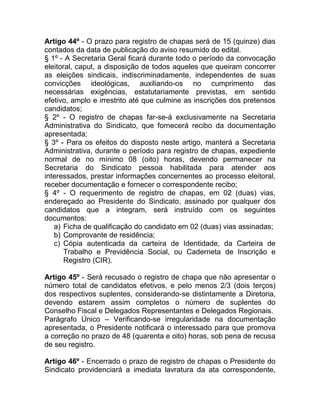 Artigo 44º - O prazo para registro de chapas será de 15 (quinze) dias
contados da data de publicação do aviso resumido do edital.
§ 1º - A Secretaria Geral ficará durante todo o período da convocação
eleitoral, caput, a disposição de todos aqueles que queiram concorrer
as eleições sindicais, indiscriminadamente, independentes de suas
convicções ideológicas, auxiliando-os no cumprimento das
necessárias exigências, estatutariamente previstas, em sentido
efetivo, amplo e irrestrito até que culmine as inscrições dos pretensos
candidatos;
§ 2º - O registro de chapas far-se-á exclusivamente na Secretaria
Administrativa do Sindicato, que fornecerá recibo da documentação
apresentada;
§ 3º - Para os efeitos do disposto neste artigo, manterá a Secretaria
Administrativa, durante o período para registro de chapas, expediente
normal de no mínimo 08 (oito) horas, devendo permanecer na
Secretaria do Sindicato pessoa habilitada para atender aos
interessados, prestar informações concernentes ao processo eleitoral,
receber documentação e fornecer o correspondente recibo;
§ 4º - O requerimento de registro de chapas, em 02 (duas) vias,
endereçado ao Presidente do Sindicato, assinado por qualquer dos
candidatos que a integram, será instruído com os seguintes
documentos:
   a) Ficha de qualificação do candidato em 02 (duas) vias assinadas;
   b) Comprovante de residência;
   c) Cópia autenticada da carteira de Identidade, da Carteira de
       Trabalho e Previdência Social, ou Caderneta de Inscrição e
       Registro (CIR).

Artigo 45º - Será recusado o registro de chapa que não apresentar o
número total de candidatos efetivos, e pelo menos 2/3 (dois terços)
dos respectivos suplentes, considerando-se distintamente a Diretoria,
devendo estarem assim completos o número de suplentes do
Conselho Fiscal e Delegados Representantes e Delegados Regionais.
Parágrafo Único – Verificando-se irregularidade na documentação
apresentada, o Presidente notificará o interessado para que promova
a correção no prazo de 48 (quarenta e oito) horas, sob pena de recusa
de seu registro.

Artigo 46º - Encerrado o prazo de registro de chapas o Presidente do
Sindicato providenciará a imediata lavratura da ata correspondente,
 