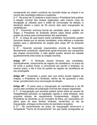 consignando em ordem numérica de inscrição todas as chapas e os
nomes dos candidatos efetivos e suplentes.
§ 1º - No prazo de 72 (setenta e duas) horas o Presidente fará publicar
a relação nominal das chapas registradas, pelo mesmo meio de
divulgação já utilizado para o edital de convocação da eleição, e
declarará aberto o prazo de 05 (cinco) dias para impugnação de
candidaturas;
§ 2º - Ocorrendo renúncia formal de candidato após o registro de
chapa, o Presidente do Sindicato afixará cópia desse pedido em
quadro de avisos para conhecimentos dos associados;
§ 3º - A chapa da qual fazem parte candidatos renunciantes poderá
concorrer desde que os demais candidatos, entre efetivos e suplentes
bastem para o atendimento do exigido pelo artigo 45º do presente
Estatuto;
§ 4º - Havendo previsão orçamentária oriunda de Assembléia
devidamente constituída, objetivando ajuda financeira nas campanhas
das chapas concorrentes, o valor global orçado, deverá ser rateado
igualitariamente entre todas as chapas inscritas.

Artigo 47º - O Sindicato deverá fornecer aos candidatos,
individualmente, comprovante de registro da candidatura, no prazo de
24 (vinte e quatro) horas, e comunicará por escrito à empresa, no
mesmo prazo, o dia e hora do pedido de registro de candidatura de
seu empregado.

Artigo 48º - Encerrado o prazo sem que tenha havido registro de
chapas, o Presidente do Sindicato, dentro de 48 (quarenta e oito)
horas, providenciará nova convocação de eleição.

Artigo 49º - O prazo para a impugnação de candidaturas é de 05
(cinco) dias contados da publicação nominal das chapas registradas.
§ 1º - A impugnação que somente poderá versar sobre as causas de
inelegibilidade previstas na legislação vigente e neste Estatuto, será
proposta através de requerimento fundamentado, dirigido ao
Presidente do Sindicato ou do Conselho de Ética, por associados em
pleno gozo de seus direitos sindicais, sendo-lhes no ato da
impugnação, entregue contra-recibo da secretaria receptora;
§ 2º - No encerramento do prazo de impugnação lavrar-se-á o
competente “Termo de Encerramento” em que serão consignadas as
 
