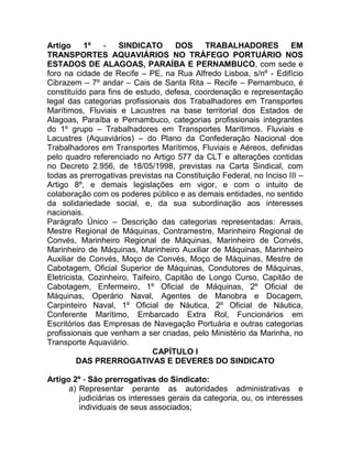 Artigo      1º   -   SINDICATO       DOS     TRABALHADORES           EM
TRANSPORTES AQUAVIÁRIOS NO TRÁFEGO PORTUÁRIO NOS
ESTADOS DE ALAGOAS, PARAÍBA E PERNAMBUCO, com sede e
foro na cidade de Recife – PE, na Rua Alfredo Lisboa, s/nº - Edifício
Cibrazem – 7º andar – Cais de Santa Rita – Recife – Pernambuco, é
constituído para fins de estudo, defesa, coordenação e representação
legal das categorias profissionais dos Trabalhadores em Transportes
Marítimos, Fluviais e Lacustres na base territorial dos Estados de
Alagoas, Paraíba e Pernambuco, categorias profissionais integrantes
do 1º grupo – Trabalhadores em Transportes Marítimos. Fluviais e
Lacustres (Aquaviários) – do Plano da Confederação Nacional dos
Trabalhadores em Transportes Marítimos, Fluviais e Aéreos, definidas
pelo quadro referenciado no Artigo 577 da CLT e alterações contidas
no Decreto 2.956, de 18/05/1998, previstas na Carta Sindical, com
todas as prerrogativas previstas na Constituição Federal, no Inciso III –
Artigo 8º, e demais legislações em vigor, e com o intuito de
colaboração com os poderes público e as demais entidades, no sentido
da solidariedade social, e, da sua subordinação aos interesses
nacionais.
Parágrafo Único – Descrição das categorias representadas: Arrais,
Mestre Regional de Máquinas, Contramestre, Marinheiro Regional de
Convés, Marinheiro Regional de Máquinas, Marinheiro de Convés,
Marinheiro de Máquinas, Marinheiro Auxiliar de Máquinas, Marinheiro
Auxiliar de Convés, Moço de Convés, Moço de Máquinas, Mestre de
Cabotagem, Oficial Superior de Máquinas, Condutores de Máquinas,
Eletricista, Cozinheiro, Taifeiro, Capitão de Longo Curso, Capitão de
Cabotagem, Enfermeiro, 1º Oficial de Máquinas, 2º Oficial de
Máquinas, Operário Naval, Agentes de Manobra e Docagem,
Carpinteiro Naval, 1º Oficial de Náutica, 2º Oficial de Náutica,
Conferente Marítimo, Embarcado Extra Rol, Funcionários em
Escritórios das Empresas de Navegação Portuária e outras categorias
profissionais que venham a ser criadas, pelo Ministério da Marinha, no
Transporte Aquaviário.
                               CAPÍTULO I
         DAS PRERROGATIVAS E DEVERES DO SINDICATO

Artigo 2º - São prerrogativas do Sindicato:
      a) Representar perante as autoridades administrativas e
         judiciárias os interesses gerais da categoria, ou, os interesses
         individuais de seus associados;
 