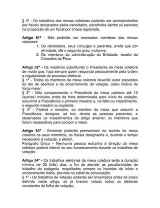 § 3º - Os trabalhos das mesas coletoras poderão ser acompanhados
por fiscais designados pelos candidatos, escolhidos dentre os eleitores
na proporção de um fiscal por chapa registrada.

Artigo 51º - Não poderão ser nomeados membros das mesas
coletoras:
         1. Os candidatos, seus cônjuges e parentes, ainda que por
            afinidade, até o segundo grau, inclusive;
         2. Os membros da administração da Entidade, exceto do
            Conselho de Ética.

Artigo 52º - Os mesários substituirão o Presidente da mesa coletora
de modo que, haja sempre quem responda pessoalmente pela ordem
e regularidade do processo eleitoral.
§ 1º - Todos os membros da mesa coletora deverão estar presentes
ao ato de abertura e de encerramento da votação, salvo motivo de
força maior;
§ 2º - Não comparecendo o Presidente da mesa coletora até 15
(quinze) minutos antes da hora determinada para início da votação,
assumirá a Presidência o primeiro mesário e, na falta ou impedimento,
o segundo mesário ou suplente;
§ 3º - Poderá o mesário, ou membro da mesa que assumir a
Presidência, designar, ad hoc, dentre as pessoas presentes, e
observados os impedimentos do artigo anterior, os membros que
forem necessários para compor a mesa.

Artigo 53º - Somente poderão permanecer no recinto da mesa
coletora os seus membros, os fiscais designados e, durante o tempo
necessário à votação, o eleitor.
Parágrafo Único – Nenhuma pessoa estranha à direção da mesa
coletora poderá intervir no seu funcionamento durante os trabalhos de
votação.

Artigo 54º - Os trabalhos eleitorais da mesa coletora terão a duração
mínima de 03 (três) dias, a fim de atender as peculiaridades de
trabalho da categoria, respeitados sempre os horários de início e
encerramento diário, previsto no edital de convocação.
§ 1º - Os trabalhos de votação poderão ser encerrados antes do prazo
definido neste artigo, se já tiverem votado todos os eleitores
constantes da folha de votação;
 