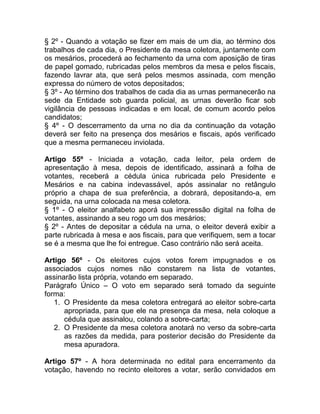 § 2º - Quando a votação se fizer em mais de um dia, ao término dos
trabalhos de cada dia, o Presidente da mesa coletora, juntamente com
os mesários, procederá ao fechamento da urna com aposição de tiras
de papel gomado, rubricadas pelos membros da mesa e pelos fiscais,
fazendo lavrar ata, que será pelos mesmos assinada, com menção
expressa do número de votos depositados;
§ 3º - Ao término dos trabalhos de cada dia as urnas permanecerão na
sede da Entidade sob guarda policial, as urnas deverão ficar sob
vigilância de pessoas indicadas e em local, de comum acordo pelos
candidatos;
§ 4º - O descerramento da urna no dia da continuação da votação
deverá ser feito na presença dos mesários e fiscais, após verificado
que a mesma permaneceu inviolada.

Artigo 55º - Iniciada a votação, cada leitor, pela ordem de
apresentação à mesa, depois de identificado, assinará a folha de
votantes, receberá a cédula única rubricada pelo Presidente e
Mesários e na cabina indevassável, após assinalar no retângulo
próprio a chapa de sua preferência, a dobrará, depositando-a, em
seguida, na urna colocada na mesa coletora.
§ 1º - O eleitor analfabeto aporá sua impressão digital na folha de
votantes, assinando a seu rogo um dos mesários;
§ 2º - Antes de depositar a cédula na urna, o eleitor deverá exibir a
parte rubricada à mesa e aos fiscais, para que verifiquem, sem a tocar
se é a mesma que lhe foi entregue. Caso contrário não será aceita.

Artigo 56º - Os eleitores cujos votos forem impugnados e os
associados cujos nomes não constarem na lista de votantes,
assinarão lista própria, votando em separado.
Parágrafo Único – O voto em separado será tomado da seguinte
forma:
   1. O Presidente da mesa coletora entregará ao eleitor sobre-carta
      apropriada, para que ele na presença da mesa, nela coloque a
      cédula que assinalou, colando a sobre-carta;
   2. O Presidente da mesa coletora anotará no verso da sobre-carta
      as razões da medida, para posterior decisão do Presidente da
      mesa apuradora.

Artigo 57º - A hora determinada no edital para encerramento da
votação, havendo no recinto eleitores a votar, serão convidados em
 