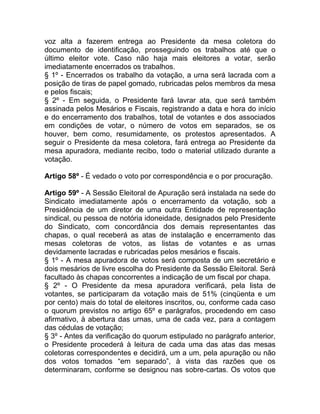 voz alta a fazerem entrega ao Presidente da mesa coletora do
documento de identificação, prosseguindo os trabalhos até que o
último eleitor vote. Caso não haja mais eleitores a votar, serão
imediatamente encerrados os trabalhos.
§ 1º - Encerrados os trabalho da votação, a urna será lacrada com a
posição de tiras de papel gomado, rubricadas pelos membros da mesa
e pelos fiscais;
§ 2º - Em seguida, o Presidente fará lavrar ata, que será também
assinada pelos Mesários e Fiscais, registrando a data e hora do início
e do encerramento dos trabalhos, total de votantes e dos associados
em condições de votar, o número de votos em separados, se os
houver, bem como, resumidamente, os protestos apresentados. A
seguir o Presidente da mesa coletora, fará entrega ao Presidente da
mesa apuradora, mediante recibo, todo o material utilizado durante a
votação.

Artigo 58º - É vedado o voto por correspondência e o por procuração.

Artigo 59º - A Sessão Eleitoral de Apuração será instalada na sede do
Sindicato imediatamente após o encerramento da votação, sob a
Presidência de um diretor de uma outra Entidade de representação
sindical, ou pessoa de notória idoneidade, designados pelo Presidente
do Sindicato, com concordância dos demais representantes das
chapas, o qual receberá as atas de instalação e encerramento das
mesas coletoras de votos, as listas de votantes e as urnas
devidamente lacradas e rubricadas pelos mesários e fiscais.
§ 1º - A mesa apuradora de votos será composta de um secretário e
dois mesários de livre escolha do Presidente da Sessão Eleitoral. Será
facultado às chapas concorrentes a indicação de um fiscal por chapa.
§ 2º - O Presidente da mesa apuradora verificará, pela lista de
votantes, se participaram da votação mais de 51% (cinqüenta e um
por cento) mais do total de eleitores inscritos, ou, conforme cada caso
o quorum previstos no artigo 65º e parágrafos, procedendo em caso
afirmativo, à abertura das urnas, uma de cada vez, para a contagem
das cédulas de votação;
§ 3º - Antes da verificação do quorum estipulado no parágrafo anterior,
o Presidente procederá à leitura de cada uma das atas das mesas
coletoras correspondentes e decidirá, um a um, pela apuração ou não
dos votos tomados “em separado”, à vista das razões que os
determinaram, conforme se designou nas sobre-cartas. Os votos que
 