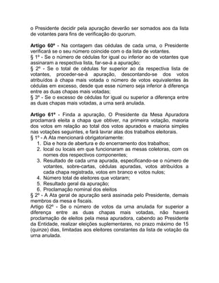 o Presidente decidir pela apuração deverão ser somados aos da lista
de votantes para fins de verificação do quorum.

Artigo 60º - Na contagem das cédulas de cada urna, o Presidente
verificará se o seu número coincide com o da lista de votantes.
§ 1º - Se o número de cédulas for igual ou inferior ao de votantes que
assinaram a respectiva lista, far-se-á a apuração;
§ 2º - Se o total de cédulas for superior ao da respectiva lista de
votantes, proceder-se-á apuração, descontando-se dos votos
atribuídos à chapa mais votada o número de votos equivalentes às
cédulas em excesso, desde que esse número seja inferior à diferença
entre as duas chapas mais votadas;
§ 3º - Se o excesso de cédulas for igual ou superior a diferença entre
as duas chapas mais votadas, a urna será anulada.

Artigo 61º - Finda a apuração, O Presidente da Mesa Apuradora
proclamará eleita a chapa que obtiver, na primeira votação, maioria
dos votos em relação ao total dos votos apurados e maioria simples
nas votações seguintes, e fará lavrar atas dos trabalhos eleitorais.
§ 1º - A Ata mencionará obrigatoriamente:
   1. Dia e hora de abertura e do encerramento dos trabalhos;
   2. local ou locais em que funcionaram as mesas coletoras, com os
       nomes dos respectivos componentes;
   3. Resultado de cada urna apurada, especificando-se o número de
       votantes, sobre-cartas, cédulas apuradas, votos atribuídos a
       cada chapa registrada, votos em branco e votos nulos;
   4. Número total de eleitores que votaram;
   5. Resultado geral da apuração;
   6. Proclamação nominal dos eleitos
§ 2º - A Ata geral de apuração será assinada pelo Presidente, demais
membros da mesa e fiscais.
Artigo 62º - Se o número de votos da urna anulada for superior a
diferença entre as duas chapas mais votadas, não haverá
proclamação de eleitos pela mesa apuradora, cabendo ao Presidente
da Entidade, realizar eleições suplementares, no prazo máximo de 15
(quinze) dias, limitadas aos eleitores constantes da lista de votação da
urna anulada.
 