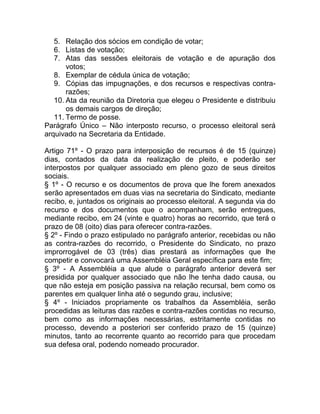 5. Relação dos sócios em condição de votar;
   6. Listas de votação;
   7. Atas das sessões eleitorais de votação e de apuração dos
       votos;
   8. Exemplar de cédula única de votação;
   9. Cópias das impugnações, e dos recursos e respectivas contra-
       razões;
   10. Ata da reunião da Diretoria que elegeu o Presidente e distribuiu
       os demais cargos de direção;
   11. Termo de posse.
Parágrafo Único – Não interposto recurso, o processo eleitoral será
arquivado na Secretaria da Entidade.

Artigo 71º - O prazo para interposição de recursos é de 15 (quinze)
dias, contados da data da realização de pleito, e poderão ser
interpostos por qualquer associado em pleno gozo de seus direitos
sociais.
§ 1º - O recurso e os documentos de prova que lhe forem anexados
serão apresentados em duas vias na secretaria do Sindicato, mediante
recibo, e, juntados os originais ao processo eleitoral. A segunda via do
recurso e dos documentos que o acompanham, serão entregues,
mediante recibo, em 24 (vinte e quatro) horas ao recorrido, que terá o
prazo de 08 (oito) dias para oferecer contra-razões.
§ 2º - Findo o prazo estipulado no parágrafo anterior, recebidas ou não
as contra-razões do recorrido, o Presidente do Sindicato, no prazo
improrrogável de 03 (três) dias prestará as informações que lhe
competir e convocará uma Assembléia Geral específica para este fim;
§ 3º - A Assembléia a que alude o parágrafo anterior deverá ser
presidida por qualquer associado que não lhe tenha dado causa, ou
que não esteja em posição passiva na relação recursal, bem como os
parentes em qualquer linha até o segundo grau, inclusive;
§ 4º - Iniciados propriamente os trabalhos da Assembléia, serão
procedidas as leituras das razões e contra-razões contidas no recurso,
bem como as informações necessárias, estritamente contidas no
processo, devendo a posteriori ser conferido prazo de 15 (quinze)
minutos, tanto ao recorrente quanto ao recorrido para que procedam
sua defesa oral, podendo nomeado procurador.
 