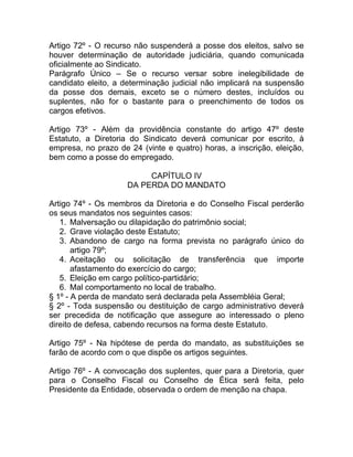 Artigo 72º - O recurso não suspenderá a posse dos eleitos, salvo se
houver determinação de autoridade judiciária, quando comunicada
oficialmente ao Sindicato.
Parágrafo Único – Se o recurso versar sobre inelegibilidade de
candidato eleito, a determinação judicial não implicará na suspensão
da posse dos demais, exceto se o número destes, incluídos ou
suplentes, não for o bastante para o preenchimento de todos os
cargos efetivos.

Artigo 73º - Além da providência constante do artigo 47º deste
Estatuto, a Diretoria do Sindicato deverá comunicar por escrito, à
empresa, no prazo de 24 (vinte e quatro) horas, a inscrição, eleição,
bem como a posse do empregado.

                          CAPÍTULO IV
                     DA PERDA DO MANDATO

Artigo 74º - Os membros da Diretoria e do Conselho Fiscal perderão
os seus mandatos nos seguintes casos:
   1. Malversação ou dilapidação do patrimônio social;
   2. Grave violação deste Estatuto;
   3. Abandono de cargo na forma prevista no parágrafo único do
       artigo 79º;
   4. Aceitação ou solicitação de transferência que importe
       afastamento do exercício do cargo;
   5. Eleição em cargo político-partidário;
   6. Mal comportamento no local de trabalho.
§ 1º - A perda de mandato será declarada pela Assembléia Geral;
§ 2º - Toda suspensão ou destituição de cargo administrativo deverá
ser precedida de notificação que assegure ao interessado o pleno
direito de defesa, cabendo recursos na forma deste Estatuto.

Artigo 75º - Na hipótese de perda do mandato, as substituições se
farão de acordo com o que dispõe os artigos seguintes.

Artigo 76º - A convocação dos suplentes, quer para a Diretoria, quer
para o Conselho Fiscal ou Conselho de Ética será feita, pelo
Presidente da Entidade, observada o ordem de menção na chapa.
 