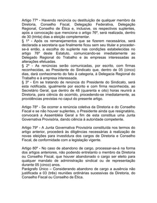 Artigo 77º - Havendo renúncia ou destituição de qualquer membro da
Diretoria, Conselho Fiscal, Delegação Federativa, Delegação
Regional, Conselho de Ética e, inclusive, os respectivos suplentes,
após a convocação que menciona o artigo 76º, será realizada, dentro
de 30 (trinta) dias a eleição complementar.
§ 1º - Após os remanejamentos que se fizerem necessários, será
declarada a secretaria que finalmente ficou sem seu titular e proceder-
se-á então, a escolha do suplente nas condições estabelecidas no
artigo 76º deste Estatuto, comunicando-se imediatamente ao
Delegado Regional do Trabalho e às empresas interessadas as
alterações efetuadas.
§ 2º - As renúncias serão comunicadas, por escrito, com firmas
reconhecidas, ao Presidente do Sindicato que, dentro de 05 (cinco)
dias, dará conhecimento do fato à categoria, à Delegacia Regional do
Trabalho e à empresa interessada.
§ 3º - Em se tratando de renúncia do Presidente do Sindicato, será
esta notificada, igualmente por escrito e com firma reconhecida, ao
Secretário Geral, que dentro de 48 (quarenta e oito) horas reunirá a
Diretoria, para ciência do ocorrido, procedendo-se imediatamente, as
providências previstas no caput do presente artigo.

Artigo 78º - Se ocorrer a renúncia coletiva da Diretoria e do Conselho
Fiscal e se não houver suplentes, o Presidente ainda que resignatário,
convocará a Assembléia Geral a fim de esta constitua uma Junta
Governativa Provisória, dando ciência à autoridade competente.

Artigo 79º - A Junta Governativa Provisória constituída nos termos do
artigo anterior, procederá às diligências necessárias à realização de
novas eleições para investidura dos cargos de Diretoria e Conselho
Fiscal, de conformidade com a legislação vigente.

Artigo 80º - No caso de abandono de cargo, processar-se-á na forma
dos artigos anteriores, não podendo entretanto o membro da Diretoria
ou Conselho Fiscal, que houver abandonado o cargo ser eleito para
qualquer mandato de administração sindical ou de representação
durante 05 (cinco) anos.
Parágrafo Único – Considerando abandono de cargo a ausência não
justificada a 03 (três) reuniões ordinárias sucessivas da Diretoria, do
Conselho Fiscal ou Conselho de Ética.
 