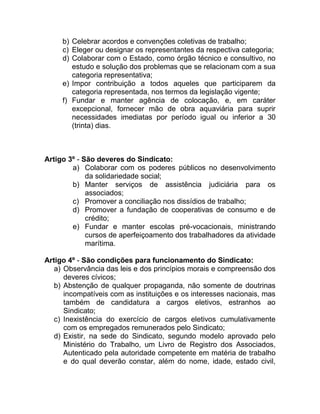 b) Celebrar acordos e convenções coletivas de trabalho;
     c) Eleger ou designar os representantes da respectiva categoria;
     d) Colaborar com o Estado, como órgão técnico e consultivo, no
        estudo e solução dos problemas que se relacionam com a sua
        categoria representativa;
     e) Impor contribuição a todos aqueles que participarem da
        categoria representada, nos termos da legislação vigente;
     f) Fundar e manter agência de colocação, e, em caráter
        excepcional, fornecer mão de obra aquaviária para suprir
        necessidades imediatas por período igual ou inferior a 30
        (trinta) dias.



Artigo 3º - São deveres do Sindicato:
        a) Colaborar com os poderes públicos no desenvolvimento
             da solidariedade social;
        b) Manter serviços de assistência judiciária para os
             associados;
        c) Promover a conciliação nos dissídios de trabalho;
        d) Promover a fundação de cooperativas de consumo e de
             crédito;
        e) Fundar e manter escolas pré-vocacionais, ministrando
             cursos de aperfeiçoamento dos trabalhadores da atividade
             marítima.

Artigo 4º - São condições para funcionamento do Sindicato:
   a) Observância das leis e dos princípios morais e compreensão dos
      deveres cívicos;
   b) Abstenção de qualquer propaganda, não somente de doutrinas
      incompatíveis com as instituições e os interesses nacionais, mas
      também de candidatura a cargos eletivos, estranhos ao
      Sindicato;
   c) Inexistência do exercício de cargos eletivos cumulativamente
      com os empregados remunerados pelo Sindicato;
   d) Existir, na sede do Sindicato, segundo modelo aprovado pelo
      Ministério do Trabalho, um Livro de Registro dos Associados,
      Autenticado pela autoridade competente em matéria de trabalho
      e do qual deverão constar, além do nome, idade, estado civil,
 