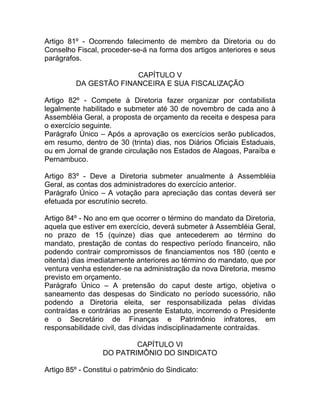 Artigo 81º - Ocorrendo falecimento de membro da Diretoria ou do
Conselho Fiscal, proceder-se-á na forma dos artigos anteriores e seus
parágrafos.

                        CAPÍTULO V
          DA GESTÃO FINANCEIRA E SUA FISCALIZAÇÃO

Artigo 82º - Compete à Diretoria fazer organizar por contabilista
legalmente habilitado e submeter até 30 de novembro de cada ano à
Assembléia Geral, a proposta de orçamento da receita e despesa para
o exercício seguinte.
Parágrafo Único – Após a aprovação os exercícios serão publicados,
em resumo, dentro de 30 (trinta) dias, nos Diários Oficiais Estaduais,
ou em Jornal de grande circulação nos Estados de Alagoas, Paraíba e
Pernambuco.

Artigo 83º - Deve a Diretoria submeter anualmente à Assembléia
Geral, as contas dos administradores do exercício anterior.
Parágrafo Único – A votação para apreciação das contas deverá ser
efetuada por escrutínio secreto.

Artigo 84º - No ano em que ocorrer o término do mandato da Diretoria,
aquela que estiver em exercício, deverá submeter à Assembléia Geral,
no prazo de 15 (quinze) dias que antecederem ao término do
mandato, prestação de contas do respectivo período financeiro, não
podendo contrair compromissos de financiamentos nos 180 (cento e
oitenta) dias imediatamente anteriores ao término do mandato, que por
ventura venha estender-se na administração da nova Diretoria, mesmo
previsto em orçamento.
Parágrafo Único – A pretensão do caput deste artigo, objetiva o
saneamento das despesas do Sindicato no período sucessório, não
podendo a Diretoria eleita, ser responsabilizada pelas dívidas
contraídas e contrárias ao presente Estatuto, incorrendo o Presidente
e o Secretário de Finanças e Patrimônio infratores, em
responsabilidade civil, das dívidas indisciplinadamente contraídas.

                          CAPÍTULO VI
                  DO PATRIMÔNIO DO SINDICATO

Artigo 85º - Constitui o patrimônio do Sindicato:
 