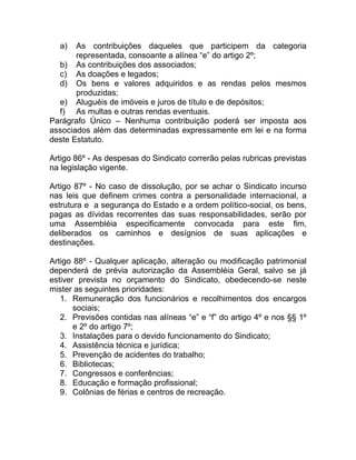a)   As contribuições daqueles que participem da categoria
       representada, consoante a alínea “e” do artigo 2º;
  b) As contribuições dos associados;
  c) As doações e legados;
  d) Os bens e valores adquiridos e as rendas pelos mesmos
       produzidas;
  e) Aluguéis de imóveis e juros de título e de depósitos;
  f) As multas e outras rendas eventuais.
Parágrafo Único – Nenhuma contribuição poderá ser imposta aos
associados além das determinadas expressamente em lei e na forma
deste Estatuto.

Artigo 86º - As despesas do Sindicato correrão pelas rubricas previstas
na legislação vigente.

Artigo 87º - No caso de dissolução, por se achar o Sindicato incurso
nas leis que definem crimes contra a personalidade internacional, a
estrutura e a segurança do Estado e a ordem político-social, os bens,
pagas as dívidas recorrentes das suas responsabilidades, serão por
uma Assembléia especificamente convocada para este fim,
deliberados os caminhos e desígnios de suas aplicações e
destinações.

Artigo 88º - Qualquer aplicação, alteração ou modificação patrimonial
dependerá de prévia autorização da Assembléia Geral, salvo se já
estiver prevista no orçamento do Sindicato, obedecendo-se neste
mister as seguintes prioridades:
   1. Remuneração dos funcionários e recolhimentos dos encargos
       sociais;
   2. Previsões contidas nas alíneas “e” e “f” do artigo 4º e nos §§ 1º
       e 2º do artigo 7º;
   3. Instalações para o devido funcionamento do Sindicato;
   4. Assistência técnica e jurídica;
   5. Prevenção de acidentes do trabalho;
   6. Bibliotecas;
   7. Congressos e conferências;
   8. Educação e formação profissional;
   9. Colônias de férias e centros de recreação.
 