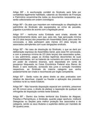Artigo 89º - A escrituração contábil do Sindicato será feita por
contabilista legalmente habilitado, cabendo ao Secretário de Finanças
e Patrimônio encaminhar-lhe todos os documentos necessários que,
serão colecionados em ordem cronológica.

Artigo 90º - Os atos que importem em malversação ou dilapidação do
patrimônio do Sindicato são equiparados ao crime de peculato,
julgados e punidos de acordo com a legislação penal.

Artigo 91º - nenhuma outra Entidade será criada, através de
desmembramento desta, sem que, para isto, haja aprovação mínima
de 2/3 (dois terços) dos presentes em Assembléia Geral, para este fim
convocada, e dela participem pelo menos 2/3 (dois terços) de
associados adimplentes com suas obrigações sindicais.

Artigo 92º - No caso de dissolução do Sindicato, o que se dará por
deliberação expressa da Assembléia Geral, para esse fim convocada,
e com a presença mínima de 2/3 (dois terços) dos associados quites,
o seu patrimônio, pagas as dívidas legítimas decorrentes de suas
responsabilidades, em se tratando de numerário em caixa e bancos e
em poder de credores diversos, será depositada em conta de
poupança bloqueada na Caixa Econômica Federal e/ou Banco do
Brasil, e será restituído, acrescido dos juros e correção monetária
respectivos, ao Sindicato da mesma categoria que venha
posteriormente ser criado e reconhecido por órgão competente.

Artigo 93º - Serão nulos de pleno direito os atos praticados com
objetivo de desvirtuar, impedir ou fraudar a aplicação dos preceitos
contidos na lei ou neste Estatuto.

Artigo 94º - Não havendo disposição especial em contrário, prescreve
em 05 (cinco) anos, o direito de pleitear a reparação de qualquer ato
infringente de disposição contida neste Estatuto.

Artigo 95º - Dentro dos limites territorial dos Estados de Alagoas,
Paraíba e Pernambuco, o Sindicato, quando julgar oportuno, instituirá
Delegacias ou Seções para melhor proteção dos associados e da
categoria, sendo os seus titulares e suplentes eleitos por mandato de
04 (quatro) anos.
 