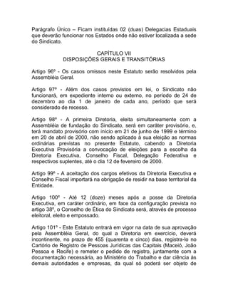 Parágrafo Único – Ficam instituídas 02 (duas) Delegacias Estaduais
que deverão funcionar nos Estados onde não estiver localizada a sede
do Sindicato.

                       CAPÍTULO VII
             DISPOSIÇÕES GERAIS E TRANSITÓRIAS

Artigo 96º - Os casos omissos neste Estatuto serão resolvidos pela
Assembléia Geral.

Artigo 97º - Além dos casos previstos em lei, o Sindicato não
funcionará, em expediente interno ou externo, no período de 24 de
dezembro ao dia 1 de janeiro de cada ano, período que será
considerado de recesso.

Artigo 98º - A primeira Diretoria, eleita simultaneamente com a
Assembléia de fundação do Sindicato, será em caráter provisório, e,
terá mandato provisório com início em 21 de junho de 1999 e término
em 20 de abril de 2000, não sendo aplicado à sua eleição as normas
ordinárias previstas no presente Estatuto, cabendo a Diretoria
Executiva Provisória a convocação de eleições para a escolha da
Diretoria Executiva, Conselho Fiscal, Delegação Federativa e
respectivos suplentes, até o dia 12 de fevereiro de 2000.

Artigo 99º - A aceitação dos cargos efetivos da Diretoria Executiva e
Conselho Fiscal importará na obrigação de residir na base territorial da
Entidade.

Artigo 100º - Até 12 (doze) meses após a posse da Diretoria
Executiva, em caráter ordinário, em face da configuração prevista no
artigo 38º, o Conselho de Ética do Sindicato será, através de processo
eleitoral, eleito e empossado.

Artigo 101º - Este Estatuto entrará em vigor na data de sua aprovação
pela Assembléia Geral, do qual a Diretoria em exercício, deverá
incontinente, no prazo de 455 (quarenta e cinco) dias, registra-lo no
Cartório de Registro de Pessoas Jurídicas das Capitais (Maceió, João
Pessoa e Recife) e remeter o pedido de registro, juntamente com a
documentação necessária, ao Ministério do Trabalho e dar ciência às
demais autoridades e empresas, da qual só poderá ser objeto de
 