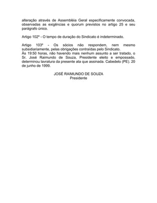 alteração através de Assembléia Geral especificamente convocada,
observadas as exigências e quorum previstos no artigo 25 e seu
parágrafo único.

Artigo 102º - O tempo de duração do Sindicato é indeterminado.

Artigo 103º - Os sócios não respondem, nem mesmo
subsidiariamente, pelas obrigações contraídas pelo Sindicato.
Às 19:50 horas, não havendo mais nenhum assunto a ser tratado, o
Sr. José Raimundo de Souza, Presidente eleito e empossado,
determinou lavratura da presente ata que assinada. Cabedelo (PE). 20
de junho de 1999.

                   JOSÉ RAIMUNDO DE SOUZA
                           Presidente
 