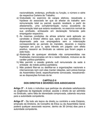 nacionalidade, endereço, profissão ou função, o número e série
       da respectiva Carteira de Trabalho;
  e)   Gratuidade no exercício de cargos eletivos, ressalvada a
       hipótese do associado ter que se afastar do trabalho sem
       remuneração total ou parcial, quando receberá, a partir do
       afastamento, uma complementação nunca excedente da
       remuneração total que estaria recebendo, no exercício normal de
       sua profissão, embasada em declaração fornecida pelo
       empregador respectivo;
  f)   As mesmas condições da alínea anterior será aplicada ao
       candidato a Diretor efetivo que, após a sua candidatura, for
       dispensado pela sua empregadora sem a indenização
       correspondente ao período do mandato, devendo o mesmo
       ingressar em juízo e, após trânsito em julgado com efeito
       positivo, ressarcir ao Sindicato os valores que foram pagos a
       este título;
  g)   Abstenção de quaisquer atividade não compreendidas nas
       finalidades mencionadas em lei e neste Estatuto, inclusive as de
       caráter político-partidário;
  h)   Não permitir a cessão gratuita ou9 remunerada da sede à
       entidade de índole político-partidária;
  i)   Não poderá filiar-se ou desfiliar-se a organizações nacionais e
       internacionais nem com elas manter relações, sem prévia licença
       da Assembléia Geral, especificamente convocada, ressalvando-
       se as disposições formais da lei.

                          CAPÍTULO II
           DOS DIREITOS E DEVERES DOS ASSOCIADOS

Artigo 5º - A todo o indivíduo que participe da atividade satisfazendo
as exigências da legislação sindical, assiste o direito de ser admitido
no Sindicato, salvo falta de idoneidade comprovada, cabendo recursos
para a autoridade competente.

Artigo 6º - De todo ato lesivo de direito ou contrário a este Estatuto,
emanado da Diretoria, do Conselho de Ética ou da Assembléia Geral,
poderá qualquer associado recorrer, dentro de 30 (trinta) dias para a
autoridade competente.
 