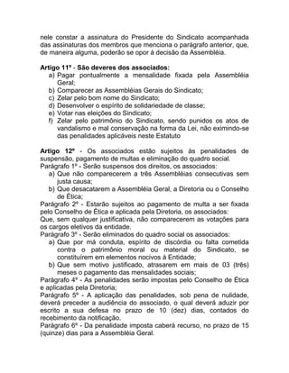 nele constar a assinatura do Presidente do Sindicato acompanhada
das assinaturas dos membros que menciona o parágrafo anterior, que,
de maneira alguma, poderão se opor à decisão da Assembléia.

Artigo 11º - São deveres dos associados:
   a) Pagar pontualmente a mensalidade fixada pela Assembléia
      Geral;
   b) Comparecer as Assembléias Gerais do Sindicato;
   c) Zelar pelo bom nome do Sindicato;
   d) Desenvolver o espírito de solidariedade de classe;
   e) Votar nas eleições do Sindicato;
   f) Zelar pelo patrimônio do Sindicato, sendo punidos os atos de
      vandalismo e mal conservação na forma da Lei, não eximindo-se
      das penalidades aplicáveis neste Estatuto

Artigo 12º - Os associados estão sujeitos às penalidades de
suspensão, pagamento de multas e eliminação do quadro social.
Parágrafo 1º - Serão suspensos dos direitos, os associados:
   a) Que não comparecerem a três Assembléias consecutivas sem
      justa causa;
   b) Que desacatarem a Assembléia Geral, a Diretoria ou o Conselho
      de Ética;
Parágrafo 2º - Estarão sujeitos ao pagamento de multa a ser fixada
pelo Conselho de Ética e aplicada pela Diretoria, os associados:
Que, sem qualquer justificativa, não comparecerem as votações para
os cargos eletivos da entidade.
Parágrafo 3º - Serão eliminados do quadro social os associados:
   a) Que por má conduta, espírito de discórdia ou falta cometida
      contra o patrimônio moral ou material do Sindicato, se
      constituírem em elementos nocivos à Entidade;
   b) Que sem motivo justificado, atrasarem em mais de 03 (três)
      meses o pagamento das mensalidades sociais;
Parágrafo 4º - As penalidades serão impostas pelo Conselho de Ética
e aplicadas pela Diretoria;
Parágrafo 5º - A aplicação das penalidades, sob pena de nulidade,
deverá preceder a audiência do associado, o qual deverá aduzir por
escrito a sua defesa no prazo de 10 (dez) dias, contados do
recebimento da notificação.
Parágrafo 6º - Da penalidade imposta caberá recurso, no prazo de 15
(quinze) dias para a Assembléia Geral.
 