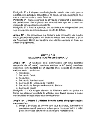 Parágrafo 7º - A simples manifestação da maioria não basta para a
aplicação de quaisquer penalidades, as quais, só terão cabimento nos
casos previstos na lei e neste Estatuto.
Parágrafo 8º - Para o exercício da atividade profissional, a cominação
de penalidades não implicará em incapacidade, que só poderá ser
declarada por autoridade competente.
Parágrafo 9º - Para a aplicação de penalidade é indispensável que
seja assegurado ao indiciado amplo direito de defesa.

Artigo 13º - Os associados que tenham sido eliminados do quadro
social, poderão reingressar no Sindicato desde que reabilitem a juízo
da Assembléia Geral, ou liquidem seus débitos quando se tratar de
atraso de pagamento.




                         CAPÍTULO III
               DA ADMINISTRAÇÃO DO SINDICATO

Artigo 14º - O Sindicato será administrado por uma Diretoria
composta de 07 (sete) membros efetivos e 07 (sete) membros
suplentes, com mandato de 04 (quatro) anos, estando os membros
efetivos assim constituídos:
   1. Presidente
   2. Secretário Geral
   3. Tesoureiro
   4. Secretário Administrativo
   5. Secretário de Relações do Trabalho
   6. Secretário de Pesquisa e Formação Sindical
   7. Secretário Social
Parágrafo 1º - Os cargos efetivos da Diretoria serão ocupados na
forma que dispuser a cédula de votação, que deverá constar o nome
do candidato e cargo a que estará concorrendo.

Artigo 15º - Compete à Diretoria além de outras obrigações legais
e estatutárias:
   a) Dirigir o Sindicato de acordo com seus Estatutos, administrar o
      patrimônio social, promover o bem geral dos associados e zelar
      pelos interesses pertinentes da categoria representada;
 