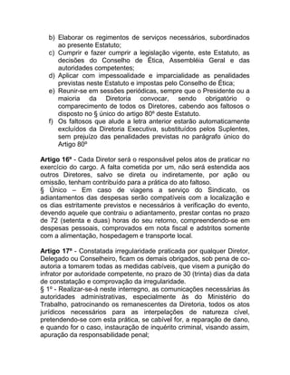 b) Elaborar os regimentos de serviços necessários, subordinados
     ao presente Estatuto;
  c) Cumprir e fazer cumprir a legislação vigente, este Estatuto, as
     decisões do Conselho de Ética, Assembléia Geral e das
     autoridades competentes;
  d) Aplicar com impessoalidade e imparcialidade as penalidades
     previstas neste Estatuto e impostas pelo Conselho de Ética;
  e) Reunir-se em sessões periódicas, sempre que o Presidente ou a
     maioria da Diretoria convocar, sendo obrigatório o
     comparecimento de todos os Diretores, cabendo aos faltosos o
     disposto no § único do artigo 80º deste Estatuto.
  f) Os faltosos que alude a letra anterior estarão automaticamente
     excluídos da Diretoria Executiva, substituídos pelos Suplentes,
     sem prejuízo das penalidades previstas no parágrafo único do
     Artigo 80º

Artigo 16º - Cada Diretor será o responsável pelos atos de praticar no
exercício do cargo. A falta cometida por um, não será estendida aos
outros Diretores, salvo se direta ou indiretamente, por ação ou
omissão, tenham contribuído para a prática do ato faltoso.
§ Único – Em caso de viagens a serviço do Sindicato, os
adiantamentos das despesas serão compatíveis com a localização e
os dias estritamente previstos e necessários à verificação do evento,
devendo aquele que contraiu o adiantamento, prestar contas no prazo
de 72 (setenta e duas) horas do seu retorno, compreendendo-se em
despesas pessoais, comprovados em nota fiscal e adstritos somente
com a alimentação, hospedagem e transporte local.

Artigo 17º - Constatada irregularidade praticada por qualquer Diretor,
Delegado ou Conselheiro, ficam os demais obrigados, sob pena de co-
autoria a tomarem todas as medidas cabíveis, que visem a punição do
infrator por autoridade competente, no prazo de 30 (trinta) dias da data
de constatação e comprovação da irregularidade.
§ 1º - Realizar-se-á neste interregno, as comunicações necessárias às
autoridades administrativas, especialmente às do Ministério do
Trabalho, patrocinando os remanescentes da Diretoria, todos os atos
jurídicos necessários para as interpelações de natureza cível,
pretendendo-se com esta prática, se cabível for, a reparação de dano,
e quando for o caso, instauração de inquérito criminal, visando assim,
apuração da responsabilidade penal;
 