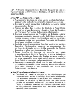 § 2º - A Diretoria não poderá dispor do direito de apurar os atos que
importem lesivos ao Patrimônio do Sindicato, sob pena de crime de
responsabilidade.

Artigo 18º - Ao Presidente compete:
   a) Representar o Sindicato, na forma judicial e extrajudicial ativa e
      passivamente, podendo na primeira hipótese delegar poderes;
   b) Convocar e presidir as reuniões da Diretoria, convocar e instalar
      as Assembléias Gerais;
   c) Assinar as atas das reuniões de Diretoria e Assembléias,
      orçamentos anuais, bem como, rubricar os livros da Secretaria
      de Finanças e Patrimônio e da Secretaria Administrativa;
   d) Compete exclusivamente ao Presidente da Entidade, ordenar
      despesas necessárias ao desempenho do Sindicato e assinar os
      recibos, cheques, notas de recebimento de valores, poetarias e
      demais documentos, com anuência do Tesoureiro, do Secretário
      Geral ou do substituto eventual;
   e) Contratar e demitir empregados, fixar-lhes vencimentos ouvido o
      Secretário Administrativo, conforme as necessidades dos
      serviços do Sindicato, com a devida aprovação da Diretoria
      Executiva, e, referendum da Assembléia Geral;
   f) Tomar decisões de interesse da categoria sem prévio
      pronunciamento da Diretoria Executiva, e, em se tratando de
      Acordo, Contratos ou Convenção Coletiva, convocar auxiliares
      se achar necessário, com prévia autorização da Assembléia
      Geral Ordinária, convocada na forma estatutária;
   g) Apresentar a Assembléia Geral, quando para deliberação, os
      documentos necessários de que tratam os artigos antecedentes,
      bem como, promover a sua publicação nos termos deste
      Estatuto e das Leis vigentes.

Artigo 19º - Ao Secretário Geral compete:
   a) Coordenar os trabalhos relativos ao acompanhamento do
       desenvolvimento técnico e científico, diretamente relacionados
       com a categoria, para maior proteção dos seus interesses;
   b) Coordenar os trabalhos de levantamentos das condições de
       trabalho da categoria profissional, bem como, comunicar a
       Capitania dos Portos e demais autoridades competentes, todas
       as irregularidades decorrentes das atividades marítimas,
       exercidas pelos associados;
 