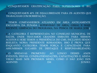  CONQUISTAMOS   GRATIFICAÇÃO   PARA   SUPERVISORES   E   IEC;

 CONQUISTAMOS 40% DE INSALUBRIDADE PARA OS AGENTES QUE
TRABALHAM COM BORRIFAÇÃO;

 TEMOS COMPANHEIROS ATUANDO EM ÁREA ANTIGAMENTE
EXCLUSIVA DA FUNASA (SUPERVISÃO DE ÁREA, GERAL E MAIS
RECENTE, GERÊNCIA DO PROGRAMA, NA PESSOA DE MARIA JOSÉ);

 A CATEGORIA É REPRESENTADA NO CONSELHO MUNICIPAL DE
SAÚDE, ONDE TRAVAMOS GRANDES EMBATES PARA SERMOS
ACEITOS E HOJE TEMOS A PRESIDÊNCIA DO CMS, INCLUSIVE SENDO
REELEITA NOSSA PRESIDENTE ROSSANDRA. ISSO É PROVA QUE
ENQUANTO CATEGORIA TEMOS FORÇA E CAPACIDADE PARA
ASSUMIRMOS LUGARES DE DESTAQUE E RESPONSABILIDADE)

O   SINDAVAS     PROMOVEU   AO   LONGO    DESSES   ANOS
EVENTOS, FESTAS, CONFRATERNIZAÇÕES, CAPACITAÇÕES E AINDA
VIRÃO MAIS NOS PRÓXIMOS MESES, COMO O SÃO JOÃO DOS
AGENTES                     EM                    JUNHO;
 