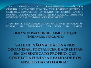  NA      GESTÃO      DO     EX-PRESIDENTE HÉRCULES
CESÁRIO, JUNTAMENTE COM SUA VICE ROSTIENE JUSTINO, A
CATEGORIA CONQUISTOU O SONHO DE MUITOS ANOS: O
HORÁRIO CORRIDO, QUE MESMO SENDO ACORDO, TEMOS NOS
BENEFICIADO E MUITO DESSE HORARIO CORRIDO;

 POR FIM E NÃO MENOS IMPORTANTE, HOJE ESTAMOS ÀS
PORTAS   DE   ENTRARMOS   NO   PCCR   DA    SAÚDE.


    OLHANDO PARA ONDE SAIMOS E O QUE
         TÍNHAMOS, PERGUNTO:

    VALE OU NÃO VALE À PENA NOS
ORGANIZAR, FORTALECER E ACREDITAR
   EM UM SINDICATO PRÓPRIO, QUE
 CONHECE À FUNDO A REALIDADE E OS
      ANSEIOS DA CATEGORIA?
 