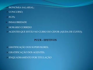  ISONOMIA SALARIAL;
 CONCURSO;

 FGTS;

 INSALUBRIDADE

 HORÁRIO CORRIDO
 AGENTES QUE ESTÃO NO CURSO DO CEFOR (AJUDA DE CUSTO);


                       PCCR - EFETIVOS

 GRATIFICAÇÃO DOS SUPERVISORES;

 GRATIFICAÇÃO DOS AGENTES;

 ENQUADRAMENTO POR TITULAÇÃO
 