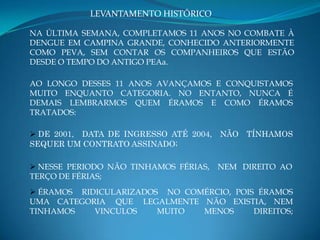 LEVANTAMENTO HISTÓRICO

NA ÚLTIMA SEMANA, COMPLETAMOS 11 ANOS NO COMBATE À
DENGUE EM CAMPINA GRANDE, CONHECIDO ANTERIORMENTE
COMO PEVA, SEM CONTAR OS COMPANHEIROS QUE ESTÃO
DESDE O TEMPO DO ANTIGO PEAa.

AO LONGO DESSES 11 ANOS AVANÇAMOS E CONQUISTAMOS
MUITO ENQUANTO CATEGORIA. NO ENTANTO, NUNCA É
DEMAIS LEMBRARMOS QUEM ÉRAMOS E COMO ÉRAMOS
TRATADOS:

 DE 2001, DATA DE INGRESSO ATÉ 2004,   NÃO   TÍNHAMOS
SEQUER UM CONTRATO ASSINADO;

 NESSE PERIODO NÃO TINHAMOS FÉRIAS,    NEM DIREITO AO
TERÇO DE FÉRIAS;
 ÉRAMOS RIDICULARIZADOS NO COMÉRCIO, POIS ÉRAMOS
UMA CATEGORIA QUE LEGALMENTE NÃO EXISTIA, NEM
TINHAMOS    VINCULOS    MUITO  MENOS      DIREITOS;
 