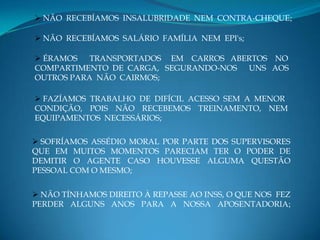  NÃO RECEBÍAMOS INSALUBRIDADE NEM CONTRA-CHEQUE;

 NÃO RECEBÍAMOS SALÁRIO FAMÍLIA NEM EPI's;

 ÉRAMOS   TRANSPORTADOS EM CARROS ABERTOS NO
COMPARTIMENTO DE CARGA, SEGURANDO-NOS UNS AOS
OUTROS PARA NÃO CAIRMOS;

 FAZÍAMOS TRABALHO DE DIFÍCIL ACESSO SEM A MENOR
CONDIÇÃO, POIS NÃO RECEBEMOS TREINAMENTO, NEM
EQUIPAMENTOS NECESSÁRIOS;

 SOFRÍAMOS ASSÉDIO MORAL POR PARTE DOS SUPERVISORES
QUE EM MUITOS MOMENTOS PARECIAM TER O PODER DE
DEMITIR O AGENTE CASO HOUVESSE ALGUMA QUESTÃO
PESSOAL COM O MESMO;


 NÃO TÍNHAMOS DIREITO À REPASSE AO INSS, O QUE NOS FEZ
PERDER ALGUNS ANOS PARA A NOSSA APOSENTADORIA;
 