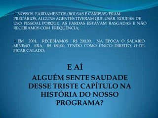  NOSSOS FARDAMENTOS (BOLSAS E CAMISAS) ERAM
PRECÁRIOS, ALGUNS AGENTES TIVERAM QUE USAR ROUPAS DE
USO PESSOAL PORQUE AS FARDAS ESTAVAM RASGADAS E NÃO
RECEBÍAMOS COM FREQUÊNCIA;


 EM 2001, RECEBÍAMOS R$ 200,00, NA ÉPOCA O SALÁRIO
MÍNIMO ERA R$ 180,00, TENDO COMO ÚNICO DIREITO, O DE
FICAR CALADO;



                     E AÍ
      ALGUÉM SENTE SAUDADE
     DESSE TRISTE CAPÍTULO NA
        HISTÓRIA DO NOSSO
            PROGRAMA?
 