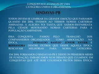 CONQUISTAS E AVANÇOS DE UMA
           CATEGORIA UNIDA E ORGANIZADA:

                  SINDAVAS-PB
TODOS DEVEM SE LEMBRAR DA GRANDE EMOÇÃO QUE PASSAMOS
QUANDO EM 2004, TIVEMOS AO TERMOS NOSSAS CARTEIRAS
ASSINADAS. A ALEGRIA FOI TANTA, QUE SAÍMOS EM PASSEATA
PELA CIDADE MOSTRANDO NOSSAS CARTEIRAS PARA A
POPULAÇÃO CAMPINENSE.

ESSA CONQUISTA     PASSOU PELO    TRABALHO    DOS
COMPANHEIROS ORGANIZADOS     COMO ASSOCIAÇÃO   NA
ÉPOCA,         EVERALDO BASÍLIO, JÚNIOR XAVIER E
ROSSANDRA, DENTRE OUTROS QUE DESDE AQUELA ÉPOCA
BUSCAVAM    MELHORIAS    PARA   NOSSA   CATEGORIA.

EM 2004, FORMAMOS O SINDAVAS-PB E DESDE OS PRIMEIROS MESES
DE FUNDAÇÃO, EMBARCAMOS NUM DESAFIO QUE CULMINOU EM
CONQUISTAS QUE ATÉ HOJE COLHEMOS FRUTOS DESSA ÉPOCA:
 