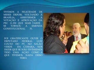 TIVEMOS A FELICIDADE DE
MESES DEPOIS, VOLTANDO À
BRASÍLIA,   ASSISTIRMOS    A
VOTAÇÃO E APROVAÇÃO DA
PEC 11.350 QUE MAIS TARDE
SE   TORNOU     A     EMENDA
CONSTITUCIONAL      51.



FOI GRATIFICANTE OUVIR O
DEPUTADO     FEDERAL    LUÍZ
COUTO DO PT, NO SALÃO
VERDE    DA CÂMARA, NOS
DIZER QUE SE NÃO TIVÉSSEMOS
TIDO UMA AÇÃO COMO A
QUE TIVEMOS, NADA DISSO
           TERIA
 