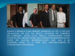 FOMOS À BRASÍLIA PARA SERMOS INSERIDOS NA PEC 11.350 QUE
LEGALIZAVA OS ACS. NA ÉPOCA, BATENDO DE GABINETE
EM GABINETE, NUMA LUTA ÁRDUA, CONSEGUIMOS FAZER
PARTE DA PEC, MESMO TENDO QUE ENFRENTAR RESISTÊNCIAS DE
PARTE DE ALGUNS REPRESENTANTES DOS ACS E DE
PARTIDOS COMO PT E PSDB QUE HISTORICAMENTE SE
UNIRAM PARA NOS BARRAR.
 