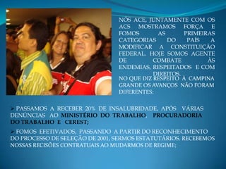 NÓS ACE, JUNTAMENTE COM OS
                                ACS MOSTRAMOS FORÇA E
                                FOMOS       AS       PRIMEIRAS
                                CATEGORIAS     DO     PAÍS   A
                                MODIFICAR A CONSTITUIÇÃO
                                FEDERAL. HOJE SOMOS AGENTE
                                DE         COMBATE          ÀS
                                ENDEMIAS, RESPEITADOS E COM
                                           DIREITOS.
                                NO QUE DIZ RESPEITO À CAMPINA
                                GRANDE OS AVANÇOS NÃO FORAM
                                DIFERENTES:

 PASSAMOS A RECEBER 20% DE INSALUBRIDADE, APÓS VÁRIAS
DENÚNCIAS AO MINISTÉRIO DO TRABALHO, PROCURADORIA
DO TRABALHO E CEREST;
 FOMOS EFETIVADOS, PASSANDO A PARTIR DO RECONHECIMENTO
DO PROCESSO DE SELEÇÃO DE 2001, SERMOS ESTATUTÁRIOS. RECEBEMOS
NOSSAS RECISÕES CONTRATUAIS AO MUDARMOS DE REGIME;
 